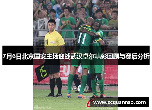 7月6日北京国安主场迎战武汉卓尔精彩回顾与赛后分析